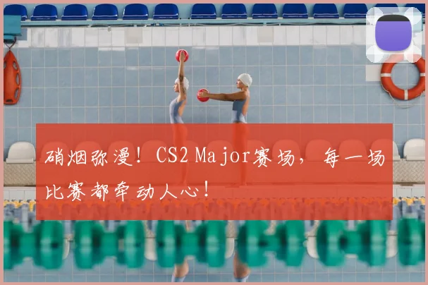 硝烟弥漫！CS2 Major赛场，每一场比赛都牵动人心！