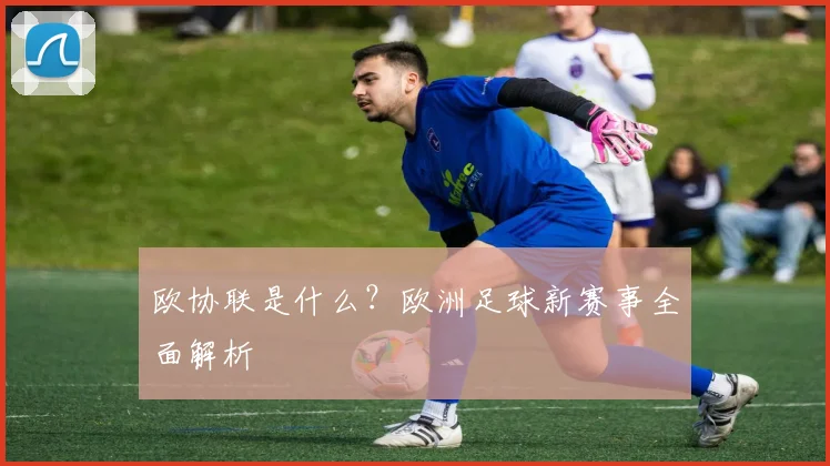 欧协联是什么？欧洲足球新赛事全面解析