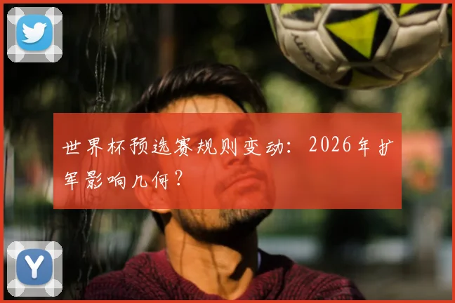 世界杯预选赛规则变动:2026年扩军影响几何?