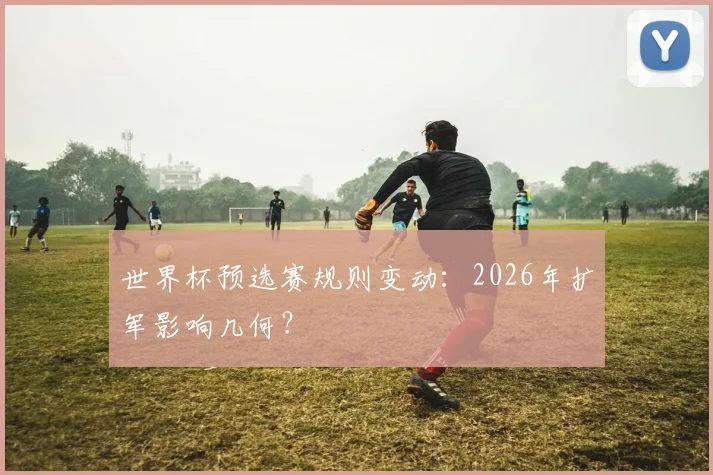 世界杯预选赛规则变动:2026年扩军影响几何?