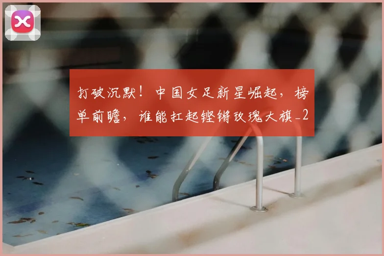 打破沉默！中国女足新星崛起，榜单前瞻，谁能扛起铿锵玫瑰大旗_20260526085057