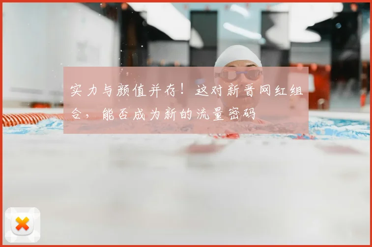 实力与颜值并存！这对新晋网红组合，能否成为新的流量密码