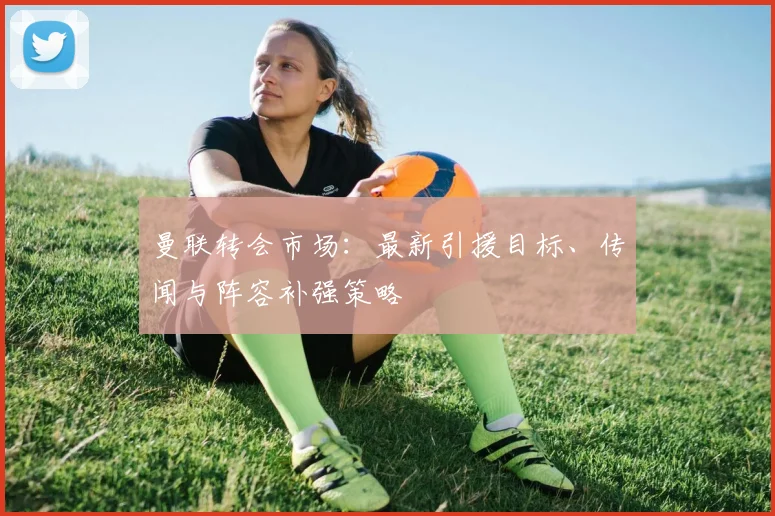 曼联转会市场：最新引援目标、传闻与阵容补强策略