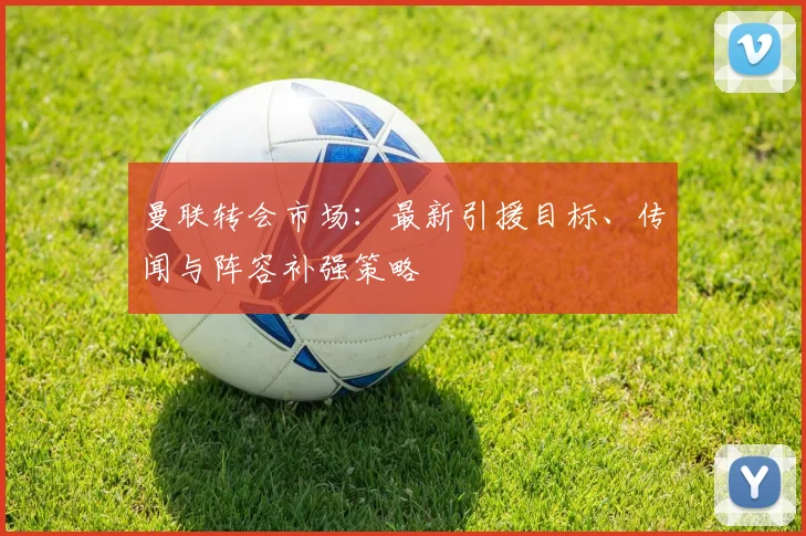 曼联转会市场：最新引援目标、传闻与阵容补强策略