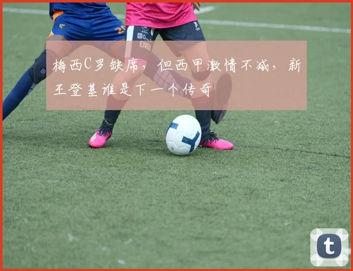 梅西C罗缺席，但西甲激情不减，新王登基谁是下一个传奇