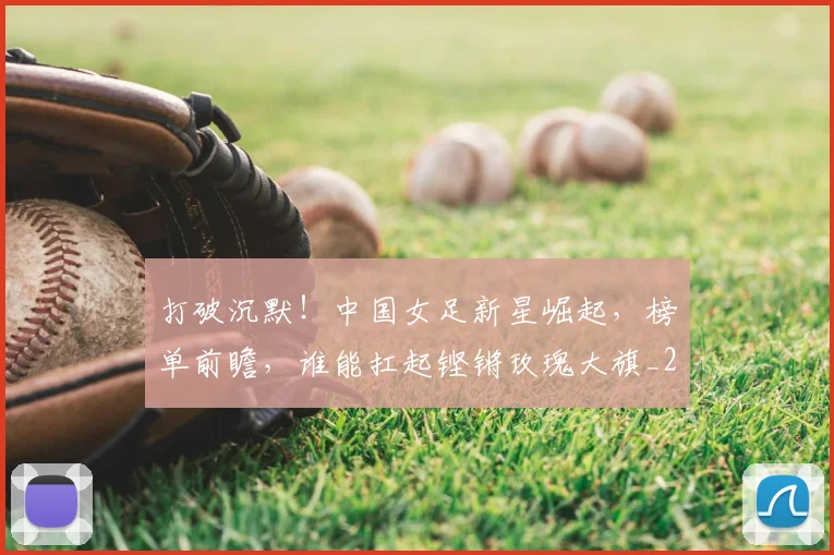 打破沉默！中国女足新星崛起，榜单前瞻，谁能扛起铿锵玫瑰大旗_20260526085057