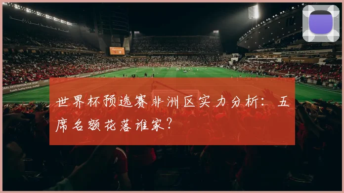 世界杯预选赛非洲区实力分析：五席名额花落谁家？
