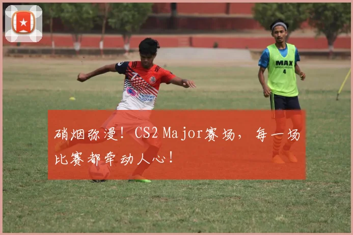 硝烟弥漫！CS2 Major赛场，每一场比赛都牵动人心！